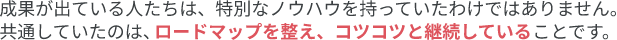 成果が出ている人たちは、特別なノウハウを持っていたわけではありません。共通していたのは、ロードマップを備え、コツコツと継続していることです。