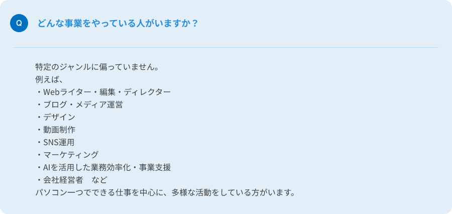 Q.どんな事業をやっている人がいますか？
A.特定のジャンルに偏っていません。パソコン一つでできる仕事を中心に、多様な活動をしている人がいます。