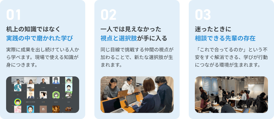 01.机上の知識ではなく実践の中で磨かれた学び 02.一人では見えなかった視点と選択肢が手に入る 03.迷った時に相談できる先輩の存在
