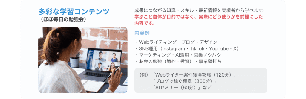 多彩な学習コンテンツ（ほぼ毎日の勉強会） 成果につながる知識・スキル・最新情報を実績者から学べます。学ぶこと自体が目的ではなく、実際にどう使うかを前提にした内容です。