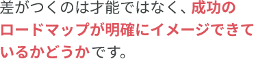 差がつくのは才能ではなく、成功のロードマップが明確にイメージできているかどうかです。