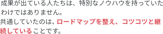 成果が出ている人たちは、特別なノウハウを持っていたわけではありません。共通していたのは、ロードマップを備え、コツコツと継続していることです。