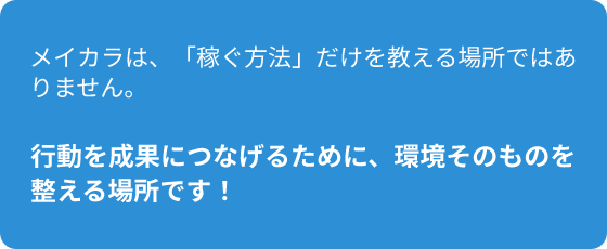 メイカラは、「稼ぐ方法だけを教える場所ではありません。行動を成果につなげるために、環境そのものを整える場所です！