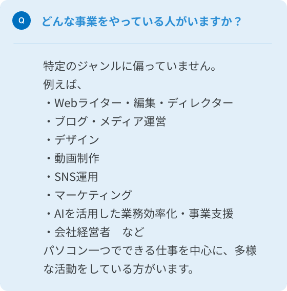 Q.どんな事業をやっている人がいますか？
A.特定のジャンルに偏っていません。パソコン一つでできる仕事を中心に、多様な活動をしている人がいます。