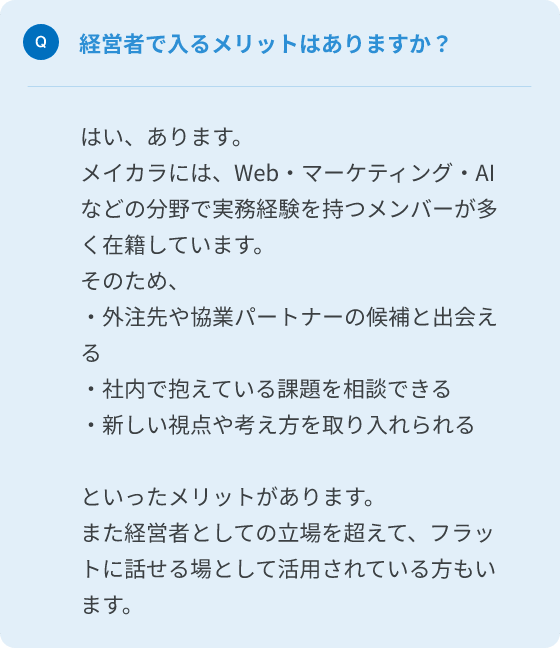 Q.経営者で入るメリットはありますか？
A.はい、あります。メイカラにはWeb・マーケティング・AIなどの分野で実務経験を持つメンバーが多く在籍しています。
